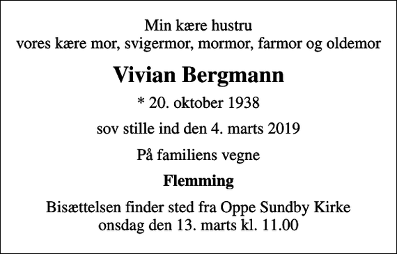 <p>Min kære hustru vores kære mor, svigermor, mormor, farmor og oldemor<br />Vivian Bergmann<br />* 20. oktober 1938<br />sov stille ind den 4. marts 2019<br />På familiens vegne<br />Flemming<br />Bisættelsen finder sted fra Oppe Sundby Kirke onsdag den 13. marts kl. 11.00</p>