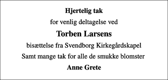 <p>Hjertelig tak<br />for venlig deltagelse ved<br />Torben Larsens<br />bisættelse fra Svendborg Kirkegårdskapel<br />Samt mange tak for alle de smukke blomster<br />Anne Grete</p>