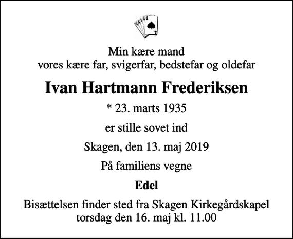 <p>Min kære mand vores kære far, svigerfar, bedstefar og oldefar<br />Ivan Hartmann Frederiksen<br />* 23. marts 1935<br />er stille sovet ind<br />Skagen, den 13. maj 2019<br />På familiens vegne<br />Edel<br />Bisættelsen finder sted fra Skagen Kirkegårdskapel torsdag den 16. maj kl. 11.00</p>