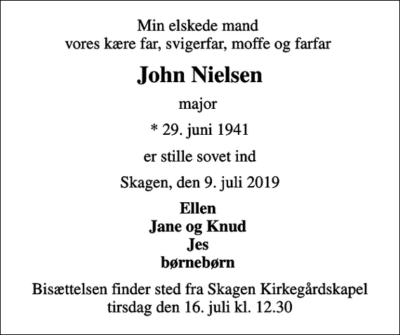 <p>Min elskede mand vores kære far, svigerfar, moffe og farfar<br />John Nielsen<br />major<br />* 29. juni 1941<br />er stille sovet ind<br />Skagen, den 9. juli 2019<br />Ellen Jane og Knud Jes børnebørn<br />Bisættelsen finder sted fra Skagen Kirkegårdskapel tirsdag den 16. juli kl. 12.30</p>