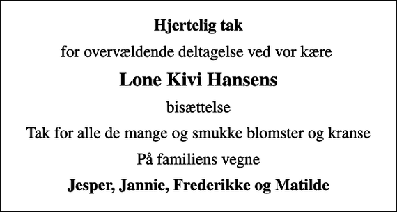 <p>Hjertelig tak<br />for overvældende deltagelse ved vor kære<br />Lone Kivi Hansens<br />bisættelse<br />Tak for alle de mange og smukke blomster og kranse<br />På familiens vegne<br />Jesper, Jannie, Frederikke og Matilde</p>