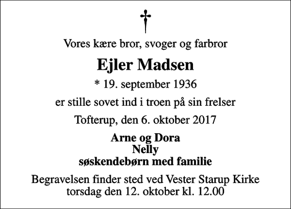 <p>Vores kære bror, svoger og farbror<br />Ejler Madsen<br />* 19. september 1936<br />er stille sovet ind i troen på sin frelser<br />Tofterup, den 6. oktober 2017<br />Arne og Dora Nelly søskendebørn med familie<br />Begravelsen finder sted ved Vester Starup Kirke torsdag den 12. oktober kl. 12.00</p>