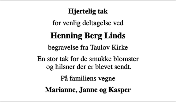 <p>Hjertelig tak<br />for venlig deltagelse ved<br />Henning Berg Linds<br />begravelse fra Taulov Kirke<br />En stor tak for de smukke blomster og hilsner der er blevet sendt.<br />På familiens vegne<br />Marianne, Janne og Kasper</p>