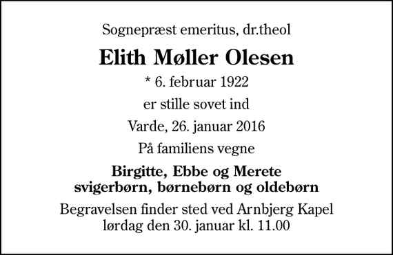 <p>Sognepræst emeritus, dr.theol<br />Elith Møller Olesen<br />* 6. februar 1922<br />er stille sovet ind<br />Varde, 26. januar 2016<br />På familiens vegne<br />Birgitte, Ebbe og Merete svigerbørn, børnebørn og oldebørn<br />Begravelsen finder sted ved Arnbjerg Kapel lørdag den 30. januar kl. 11.00</p>