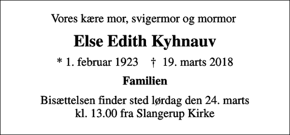 <p>Vores kære mor, svigermor og mormor<br />Else Edith Kyhnauv<br />* 1. februar 1923 ✝ 19. marts 2018<br />Familien<br />Bisættelsen finder sted lørdag den 24. marts kl. 13.00 fra Slangerup Kirke</p>