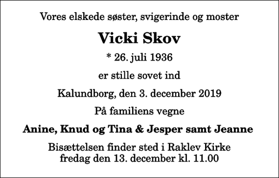 <p>Vores elskede søster, svigerinde og moster<br />Vicki Skov<br />* 26. juli 1936<br />er stille sovet ind<br />Kalundborg, den 3. december 2019<br />På familiens vegne<br />Anine, Knud og Tina &amp; Jesper samt Jeanne<br />Bisættelsen finder sted i Raklev Kirke fredag den 13. december kl. 11.00</p>