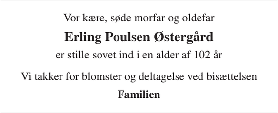 <p>Vor kære, søde morfar og oldefar<br />Erling Poulsen Østergård<br />er stille sovet ind i en alder af 102 år<br />Vi takker for blomster og deltagelse ved bisættelsen<br />Familien</p>