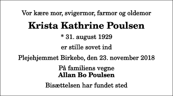 <p>Vor kære mor, svigermor, farmor og oldemor<br />Krista Kathrine Poulsen<br />* 31. august 1929<br />er stille sovet ind<br />Plejehjemmet Birkebo, den 23. november 2018<br />På familiens vegne<br />Allan Bo Poulsen<br />Bisættelsen har fundet sted</p>