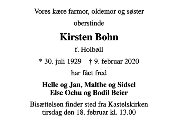 <p>Vores kære farmor, oldemor og søster<br />oberstinde<br />Kirsten Bohn<br />f. Holbøll<br />* 30. juli 1929 ✝ 9. februar 2020<br />har fået fred<br />Helle og Jan, Malthe og Sidsel Else Ochu og Bodil Beier<br />Bisættelsen finder sted fra Kastelskirken tirsdag den 18. februar kl. 13.00</p>