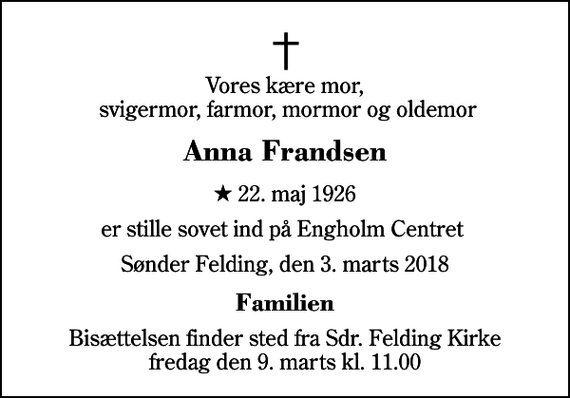 <p>Vores kære mor, svigermor, farmor, mormor og oldemor<br />Anna Frandsen<br />* 22. maj 1926<br />er stille sovet ind på Engholm Centret<br />Sønder Felding, den 3. marts 2018<br />Familien<br />Bisættelsen finder sted fra Sdr. Felding Kirke fredag den 9. marts kl. 11.00</p>