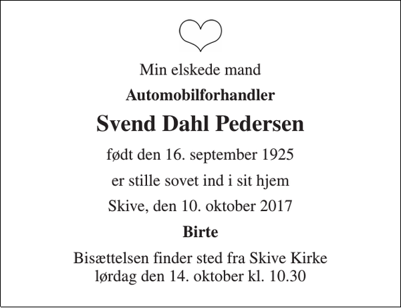<p>Min elskede mand<br />Automobilforhandler<br />Svend Dahl Pedersen<br />født den 16. september 1925<br />er stille sovet ind i sit hjem<br />Skive, den 10. oktober 2017<br />Birte<br />Bisættelsen finder sted fra Skive Kirke lørdag den 14. oktober kl. 10.30</p>