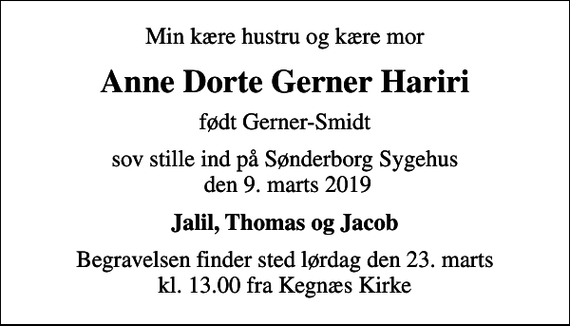 <p>Min kære hustru og kære mor<br />Anne Dorte Gerner Hariri<br />født Gerner-Smidt<br />sov stille ind på Sønderborg Sygehus den 9. marts 2019<br />Jalil, Thomas og Jacob<br />Begravelsen finder sted lørdag den 23. marts kl. 13.00 fra Kegnæs Kirke</p>