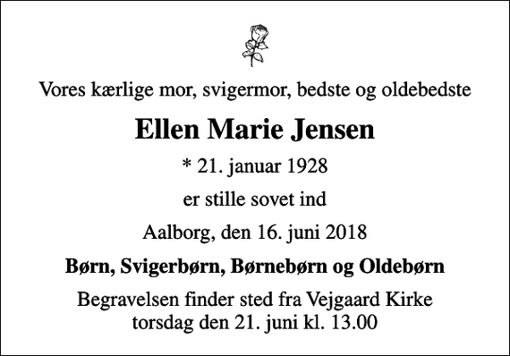 <p>Vores kærlige mor, svigermor, bedste og oldebedste<br />Ellen Marie Jensen<br />* 21. januar 1928<br />er stille sovet ind<br />Aalborg, den 16. juni 2018<br />Børn, Svigerbørn, Børnebørn og Oldebørn<br />Begravelsen finder sted fra Vejgaard Kirke torsdag den 21. juni kl. 13.00</p>