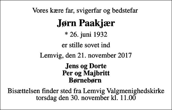<p>Vores kære far, svigerfar og bedstefar<br />Jørn Paakjær<br />* 26. juni 1932<br />er stille sovet ind<br />Lemvig, den 21. november 2017<br />Jens og Dorte Per og Majbritt Børnebørn<br />Bisættelsen finder sted fra Lemvig Valgmenighedskirke torsdag den 30. november kl. 11.00</p>