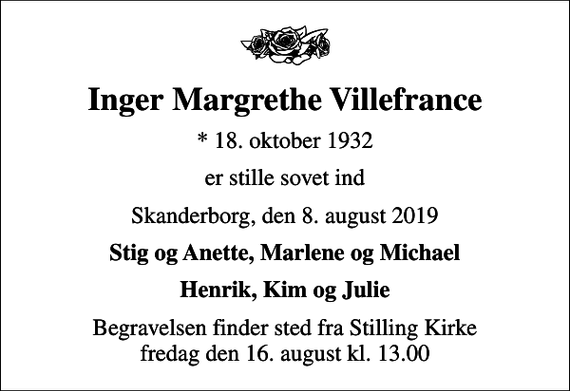 <p>Inger Margrethe Villefrance<br />* 18. oktober 1932<br />er stille sovet ind<br />Skanderborg, den 8. august 2019<br />Stig og Anette, Marlene og Michael<br />Begravelsen finder sted fra Stilling Kirke fredag den 16. august kl. 13.00</p>