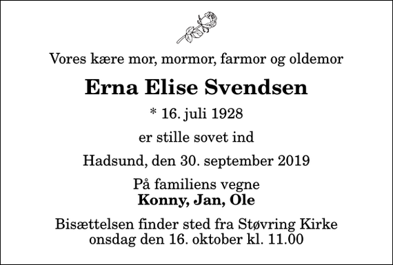 <p>Vores kære mor, mormor, farmor og oldemor<br />Erna Elise Svendsen<br />* 16. juli 1928<br />er stille sovet ind<br />Hadsund, den 30. september 2019<br />På familiens vegne<br />Konny, Jan, Ole<br />Bisættelsen finder sted fra Støvring Kirke onsdag den 16. oktober kl. 11.00</p>