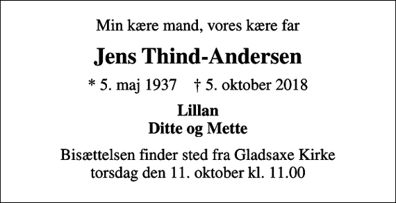 <p>Min kære mand, vores kære far<br />Jens Thind-Andersen<br />* 5. maj 1937 ✝ 5. oktober 2018<br />Lillan Ditte og Mette<br />Bisættelsen finder sted fra Gladsaxe Kirke torsdag den 11. oktober kl. 11.00</p>
