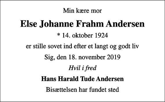 <p>Min kære mor<br />Else Johanne Frahm Andersen<br />* 14. oktober 1924<br />er stille sovet ind efter et langt og godt liv<br />Sig, den 18. november 2019<br />Hvil i fred<br />Hans Harald Tude Andersen<br />Bisættelsen har fundet sted</p>