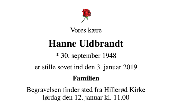 <p>Vores kære<br />Hanne Uldbrandt<br />* 30. september 1948<br />er stille sovet ind den 3. januar 2019<br />Familien<br />Begravelsen finder sted fra Hillerød Kirke lørdag den 12. januar kl. 11.00</p>