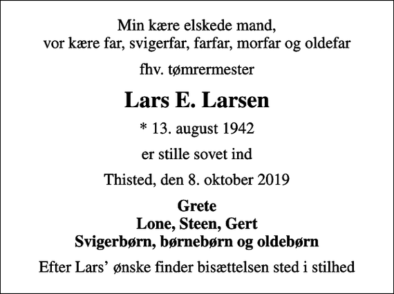 <p>Min kære elskede mand, vor kære far, svigerfar, farfar, morfar og oldefar<br />fhv. tømrermester<br />Lars E. Larsen<br />* 13. august 1942<br />er stille sovet ind<br />Thisted, den 8. oktober 2019<br />Grete Lone, Steen, Gert Svigerbørn, børnebørn og oldebørn<br />Efter Lars ønske finder bisættelsen sted i stilhed</p>