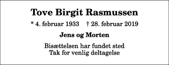 <p>Tove Birgit Rasmussen<br />* 4. februar 1933 ✝ 28. februar 2019<br />Jens og Morten<br />Bisættelsen har fundet sted Tak for venlig deltagelse</p>