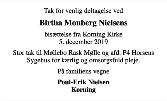 <p>Birtha Monberg Nielsens<br />bisættelse fra Korning Kirke 5. december 2019<br />Stor tak til Møllebo Rask Mølle og afd. P4 Horsens Sygehus for kærlig og omsorgsfuld pleje.<br />På familiens vegne<br />Poul-Erik Nielsen Korning</p>