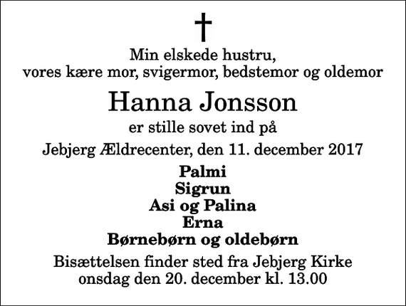 <p>Min elskede hustru, vores kære mor, svigermor, bedstemor og oldemor<br />Hanna Jonsson<br />er stille sovet ind på<br />Jebjerg Ældrecenter, den 11. december 2017<br />Palmi Sigrun Asi og Palina Erna Børnebørn og oldebørn<br />Bisættelsen finder sted fra Jebjerg Kirke onsdag den 20. december kl. 13.00</p>