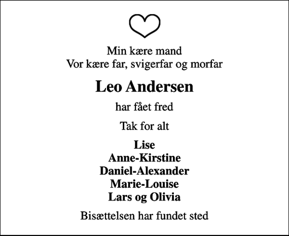 <p>Min kære mand Vor kære far, svigerfar og morfar<br />Leo Andersen<br />har fået fred<br />Tak for alt<br />Lise Anne-Kirstine Daniel-Alexander Marie-Louise Lars og Olivia<br />Bisættelsen har fundet sted</p>
