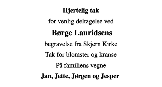 <p>Hjertelig tak<br />for venlig deltagelse ved<br />Børge Lauridsens<br />begravelse fra Skjern Kirke<br />Tak for blomster og kranse<br />På familiens vegne<br />Jan, Jette, Jørgen og Jesper</p>