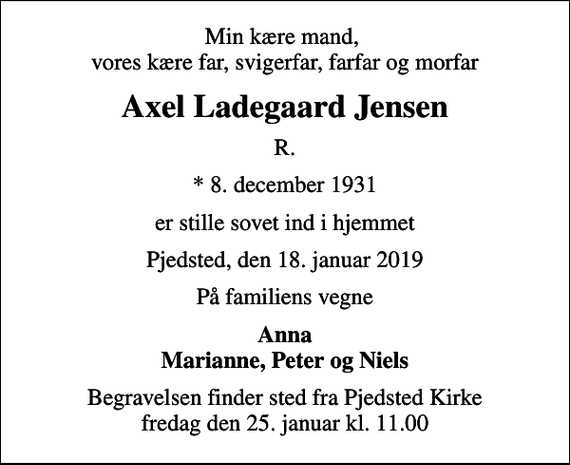 <p>Min kære mand, vores kære far, svigerfar, farfar og morfar<br />Axel Ladegaard Jensen<br />R.<br />* 8. december 1931<br />er stille sovet ind i hjemmet<br />Pjedsted, den 18. januar 2019<br />På familiens vegne<br />Anna Marianne, Peter og Niels<br />Begravelsen finder sted fra Pjedsted Kirke fredag den 25. januar kl. 11.00</p>
