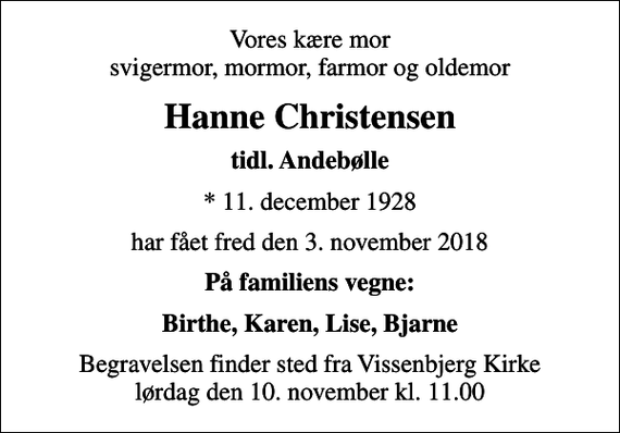 <p>Vores kære mor svigermor, mormor, farmor og oldemor<br />Hanne Christensen<br />tidl. Andebølle<br />* 11. december 1928<br />har fået fred den 3. november 2018<br />På familiens vegne:<br />Birthe, Karen, Lise, Bjarne<br />Begravelsen finder sted fra Vissenbjerg Kirke lørdag den 10. november kl. 11.00</p>