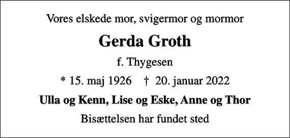 <p>Vores elskede mor, svigermor og mormor<br />Gerda Groth<br />f. Thygesen<br />* 15. maj 1926 ✝ 20. januar 2022<br />Ulla og Kenn, Lise og Eske, Anne og Thor<br />Bisættelsen har fundet sted</p>