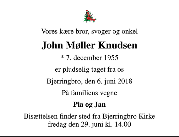 <p>Vores kære bror, svoger og onkel<br />John Møller Knudsen<br />* 7. december 1955<br />er pludselig taget fra os<br />Bjerringbro, den 6. juni 2018<br />På familiens vegne<br />Pia og Jan<br />Bisættelsen finder sted fra Bjerringbro Kirke fredag den 29. juni kl. 14.00</p>