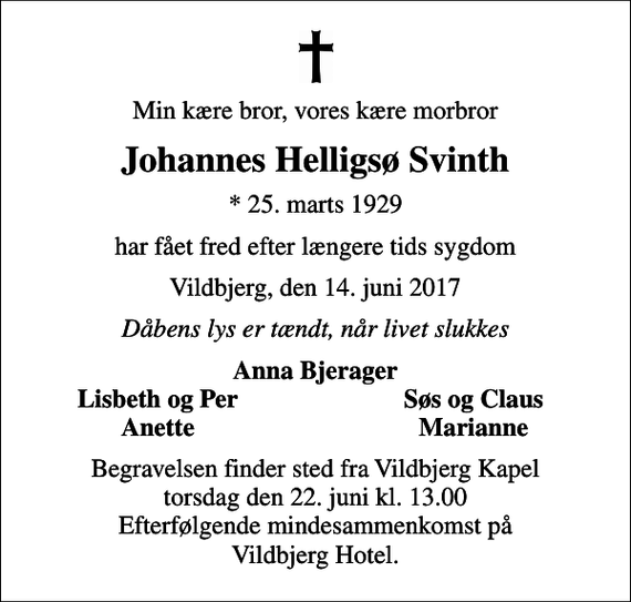 <p>Min kære bror, vores kære morbror<br />Johannes Helligsø Svinth<br />* 25. marts 1929<br />har fået fred efter længere tids sygdom<br />Vildbjerg, den 14. juni 2017<br />Dåbens lys er tændt, når livet slukkes<br />Anna Bjerager<br />Lisbeth og Per<br />Søs og Claus<br />Anette<br />Marianne<br />Begravelsen finder sted fra Vildbjerg Kapel torsdag den 22. juni kl. 13.00 Efterfølgende mindesammenkomst på Vildbjerg Hotel.</p>