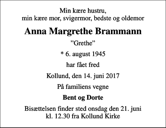 <p>Min kære hustru, min kære mor, svigermor, bedste og oldemor<br />Anna Margrethe Brammann<br />Grethe<br />* 6. august 1945<br />har fået fred<br />Kollund, den 14. juni 2017<br />På familiens vegne<br />Bent og Dorte<br />Bisættelsen finder sted onsdag den 21. juni kl. 12.30 fra Kollund Kirke</p>