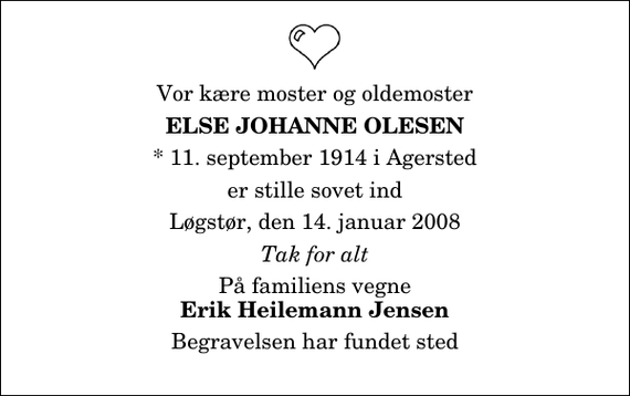 <p>Vor kære moster og oldemoster<br />Else Johanne Olesen<br />* 11. september 1914 i Agersted<br />er stille sovet ind<br />Løgstør, den 14. januar 2008<br />Tak for alt<br />På familiens vegne<br />Erik Heilemann Jensen<br />Begravelsen har fundet sted</p>