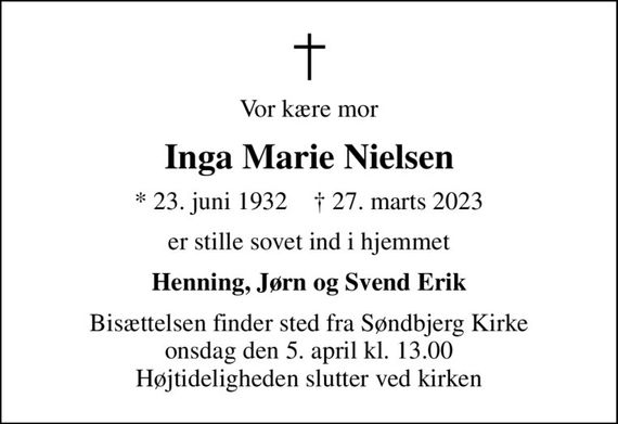 Vor kære mor
Inga Marie Nielsen
* 23. juni 1932    &#x271d; 27. marts 2023
er stille sovet ind i hjemmet
Henning, Jørn og Svend Erik
Bisættelsen finder sted fra Søndbjerg Kirke  onsdag den 5. april kl. 13.00  Højtideligheden slutter ved kirken