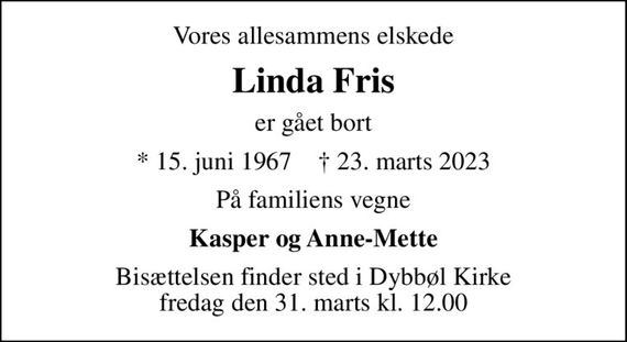 Vores allesammens elskede
Linda Fris
er gået bort
* 15. juni 1967    &#x271d; 23. marts 2023
På familiens vegne
Kasper og Anne-Mette
Bisættelsen finder sted i Dybbøl Kirke  fredag den 31. marts kl. 12.00