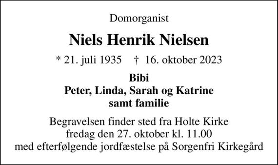 Domorganist
Niels Henrik Nielsen
* 21. juli 1935    &#x271d; 16. oktober 2023
Bibi Peter, Linda, Sarah og Katrine samt familie
Begravelsen finder sted fra Holte Kirke fredag den 27. oktober kl. 11.00 med efterfølgende jordfæstelse på Sorgenfri Kirkegård