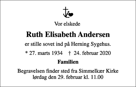 <p>Vor elskede<br />Ruth Elisabeth Andersen<br />er stille sovet ind på Herning Sygehus.<br />* 27. marts 1934 ✝ 24. februar 2020<br />Familien<br />Begravelsen finder sted fra Simmelkær Kirke lørdag den 29. februar kl. 11.00</p>