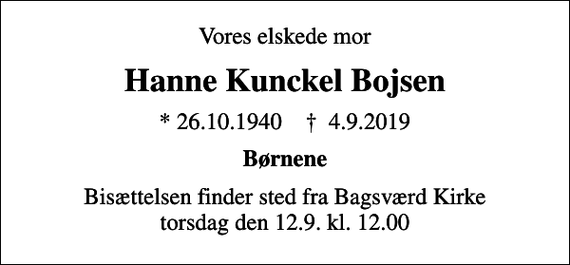 <p>Vores elskede mor<br />Hanne Kunckel Bojsen<br />* 26.10.1940 ✝ 4.9.2019<br />Børnene<br />Bisættelsen finder sted fra Bagsværd Kirke torsdag den 12.9. kl. 12.00</p>