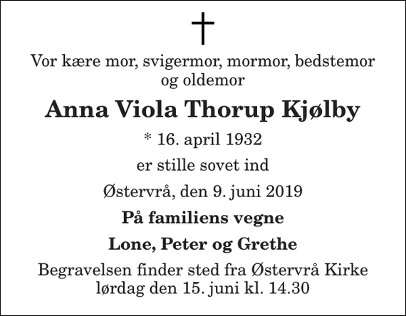 <p>Vor kære mor, svigermor, mormor, bedstemor og oldemor<br />Anna Viola Thorup Kjølby<br />* 16. april 1932<br />er stille sovet ind<br />Østervrå, den 9. juni 2019<br />På familiens vegne<br />Lone, Peter og Grethe<br />Begravelsen finder sted fra Østervrå Kirke lørdag den 15. juni kl. 14.30</p>