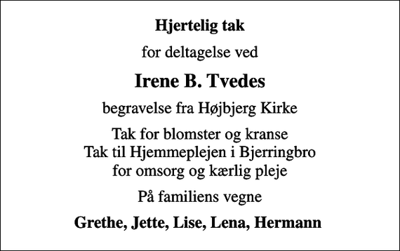 <p>Hjertelig tak<br />for deltagelse ved<br />Irene B. Tvedes<br />begravelse fra Højbjerg Kirke<br />Tak for blomster og kranse Tak til Hjemmeplejen i Bjerringbro for omsorg og kærlig pleje<br />På familiens vegne<br />Grethe, Jette, Lise, Lena, Hermann</p>