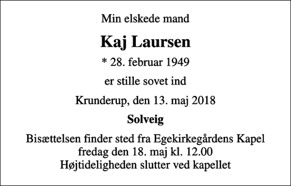 <p>Min elskede mand<br />Kaj Laursen<br />* 28. februar 1949<br />er stille sovet ind<br />Krunderup, den 13. maj 2018<br />Solveig<br />Bisættelsen finder sted fra Egekirkegårdens Kapel fredag den 18. maj kl. 12.00 Højtideligheden slutter ved kapellet</p>