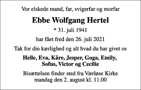 <p>Vor elskede mand, far, svigerfar og morfar<br />Ebbe Wolfgang Hertel<br />* 31. juli 1941<br />har fået fred den 26. juli 2021<br />Tak for din kærlighed og alt hvad du har givet os<br />Helle, Eva, Kåre, Jesper, Goga, Emily, Sofus, Victor og Cecilie<br />Bisættelsen har fundet sted</p>