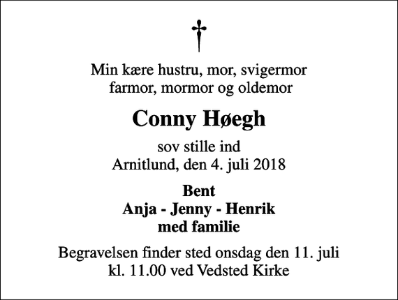 <p>Min kære hustru, mor, svigermor farmor, mormor og oldemor<br />Conny Høegh<br />sov stille ind Arnitlund, den 4. juli 2018<br />Bent Anja - Jenny - Henrik med familie<br />Begravelsen finder sted onsdag den 11. juli kl. 11.00 ved Vedsted Kirke</p>