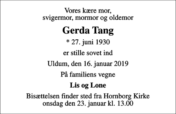 <p>Vores kære mor, svigermor, mormor og oldemor<br />Gerda Tang<br />* 27. juni 1930<br />er stille sovet ind<br />Uldum, den 16. januar 2019<br />På familiens vegne<br />Lis og Lone<br />Bisættelsen finder sted fra Hornborg Kirke onsdag den 23. januar kl. 13.00</p>