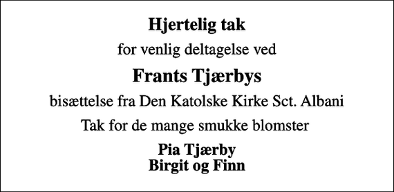 <p>Hjertelig tak<br />for venlig deltagelse ved<br />Frants Tjærbys<br />bisættelse fra Den Katolske Kirke Sct. Albani<br />Tak for de mange smukke blomster<br />Pia Tjærby Birgit og Finn</p>