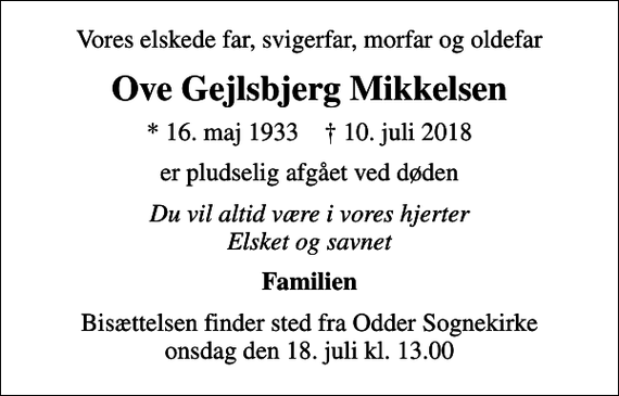 <p>Vores elskede far, svigerfar, morfar og oldefar<br />Ove Gejlsbjerg Mikkelsen<br />* 16. maj 1933 ✝ 10. juli 2018<br />er pludselig afgået ved døden<br />Du vil altid være i vores hjerter Elsket og savnet<br />Familien<br />Bisættelsen finder sted fra Odder Sognekirke onsdag den 18. juli kl. 13.00</p>