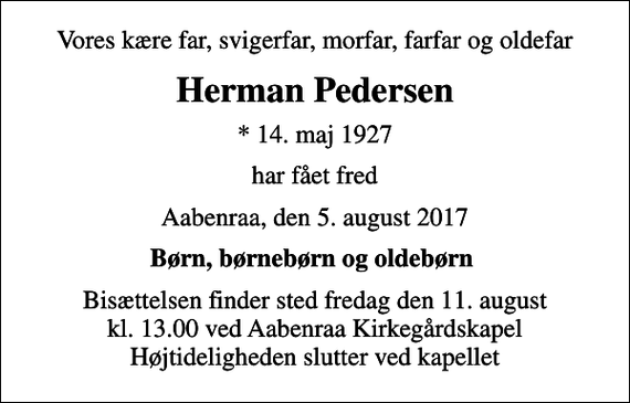 <p>Vores kære far, svigerfar, morfar, farfar og oldefar<br />Herman Pedersen<br />* 14. maj 1927<br />har fået fred<br />Aabenraa, den 5. august 2017<br />Børn, børnebørn og oldebørn<br />Bisættelsen finder sted fredag den 11. august kl. 13.00 ved Aabenraa Kirkegårdskapel Højtideligheden slutter ved kapellet</p>